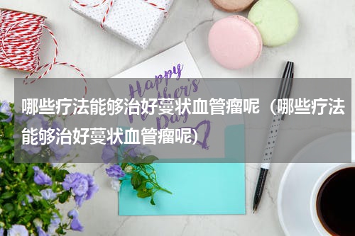哪些疗法能够治好蔓状血管瘤呢（哪些疗法能够治好蔓状血管瘤呢）