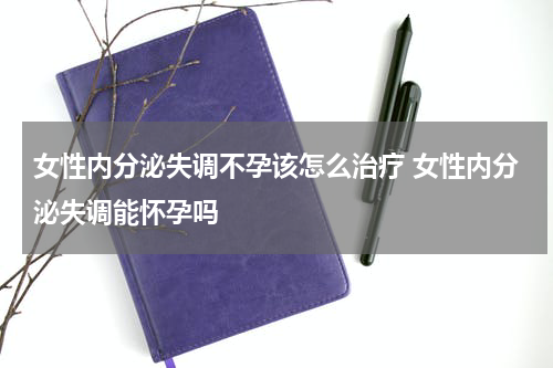 女性内分泌失调不孕该怎么治疗 女性内分泌失调能怀孕吗