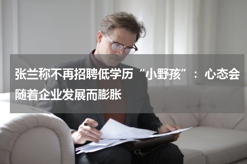 张兰称不再招聘低学历“小野孩”：心态会随着企业发展而膨胀