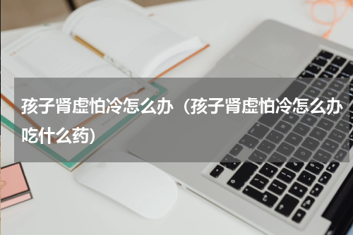 孩子肾虚怕冷怎么办（孩子肾虚怕冷怎么办吃什么药）