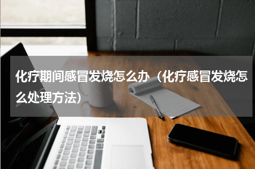 化疗期间感冒发烧怎么办（化疗感冒发烧怎么处理方法）