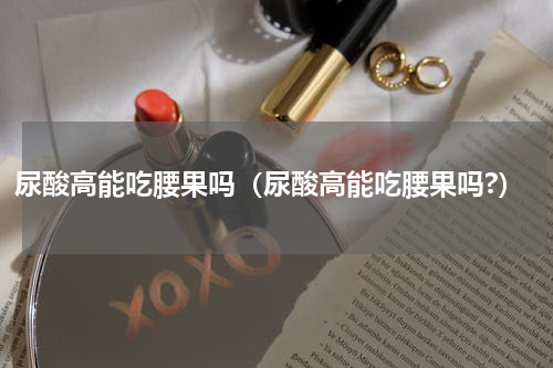 尿酸高能吃腰果吗（尿酸高能吃腰果吗?）