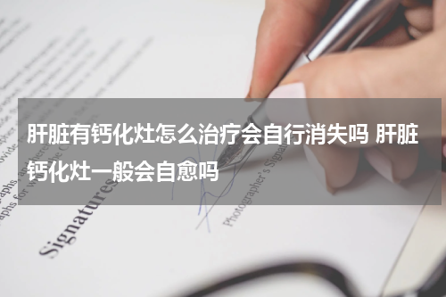 肝脏有钙化灶怎么治疗会自行消失吗 肝脏钙化灶一般会自愈吗