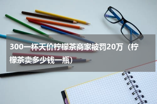 300一杯天价柠檬茶商家被罚20万（柠檬茶卖多少钱一瓶）