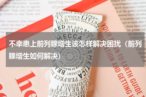 不幸患上前列腺增生该怎样解决困扰（前列腺增生如何解决）