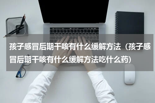 孩子感冒后期干咳有什么缓解方法（孩子感冒后期干咳有什么缓解方法吃什么药）