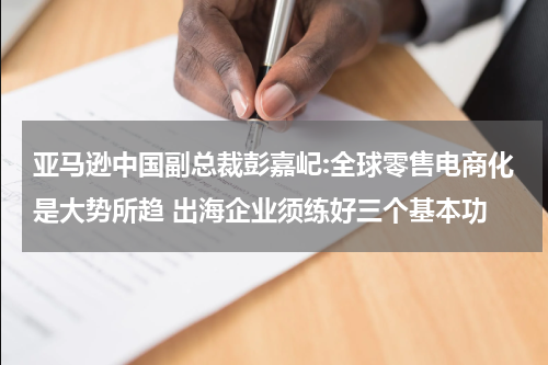 亚马逊中国副总裁彭嘉屺:全球零售电商化是大势所趋 出海企业须练好三个基本功