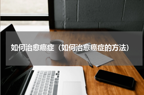 如何治愈癌症（如何治愈癌症的方法）