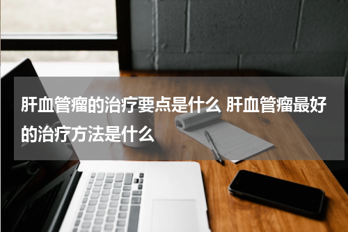 肝血管瘤的治疗要点是什么 肝血管瘤最好的治疗方法是什么