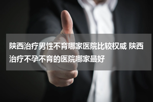 陕西治疗男性不育哪家医院比较权威 陕西治疗不孕不育的医院哪家最好