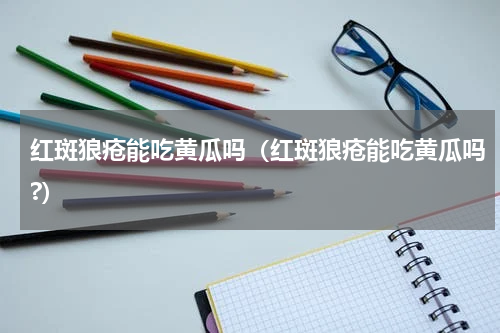 红斑狼疮能吃黄瓜吗（红斑狼疮能吃黄瓜吗?）