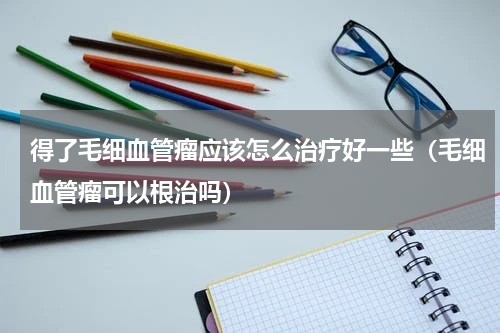 得了毛细血管瘤应该怎么治疗好一些（毛细血管瘤可以根治吗）