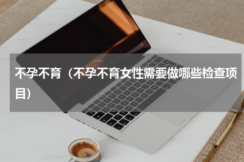 不孕不育（不孕不育女性需要做哪些检查项目）