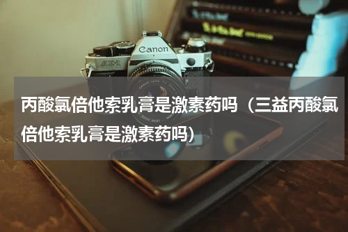 丙酸氯倍他索乳膏是激素药吗（三益丙酸氯倍他索乳膏是激素药吗）