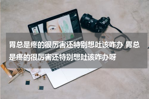 胃总是疼的很厉害还特别想吐该咋办 胃总是疼的很厉害还特别想吐该咋办呀