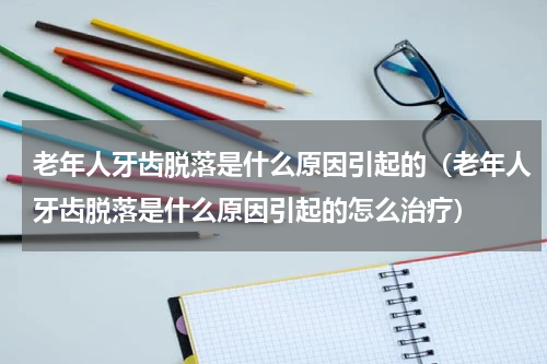 老年人牙齿脱落是什么原因引起的（老年人牙齿脱落是什么原因引起的怎么治疗）