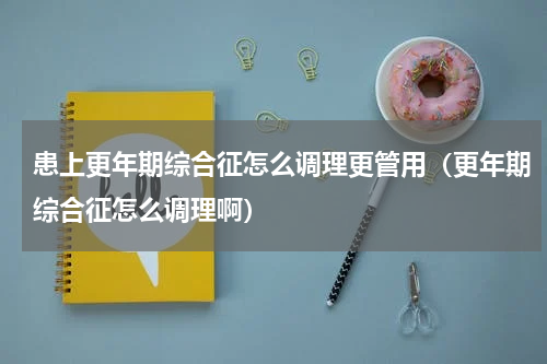 患上更年期综合征怎么调理更管用（更年期综合征怎么调理啊）