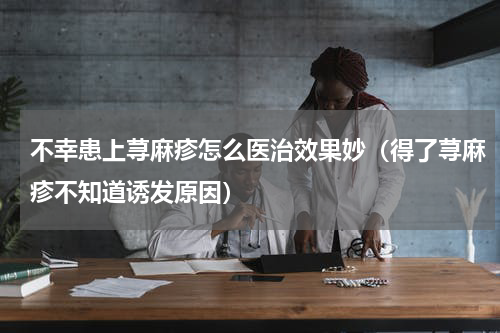 不幸患上荨麻疹怎么医治效果妙（得了荨麻疹不知道诱发原因）