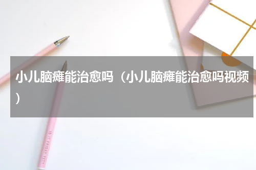 小儿脑瘫能治愈吗（小儿脑瘫能治愈吗视频）