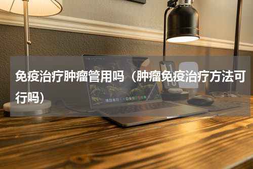 免疫治疗肿瘤管用吗（肿瘤免疫治疗方法可行吗）