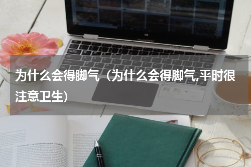 为什么会得脚气（为什么会得脚气,平时很注意卫生）