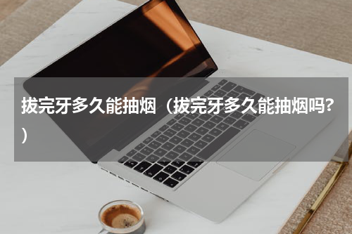 拔完牙多久能抽烟（拔完牙多久能抽烟吗?）