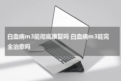 白血病m3能彻底康复吗 白血病m3能完全治愈吗