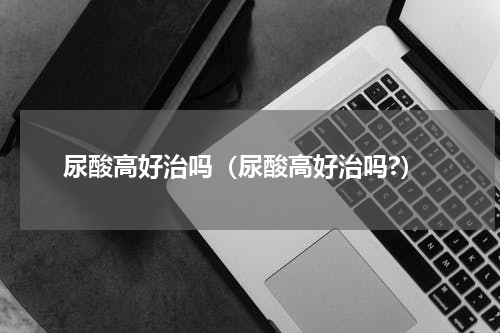 尿酸高好治吗（尿酸高好治吗?）