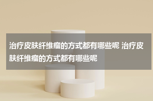 治疗皮肤纤维瘤的方式都有哪些呢 治疗皮肤纤维瘤的方式都有哪些呢
