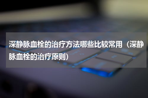 深静脉血栓的治疗方法哪些比较常用（深静脉血栓的治疗原则）