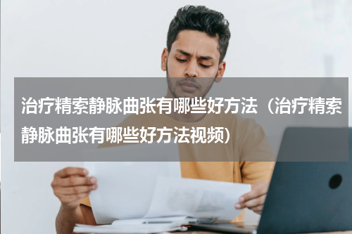 治疗精索静脉曲张有哪些好方法（治疗精索静脉曲张有哪些好方法视频）