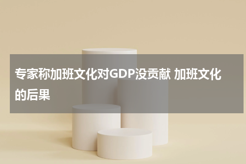 专家称加班文化对GDP没贡献 加班文化的后果