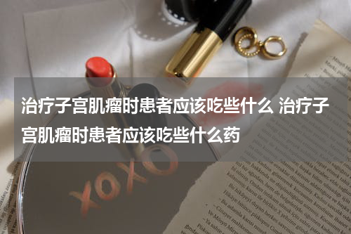 治疗子宫肌瘤时患者应该吃些什么 治疗子宫肌瘤时患者应该吃些什么药