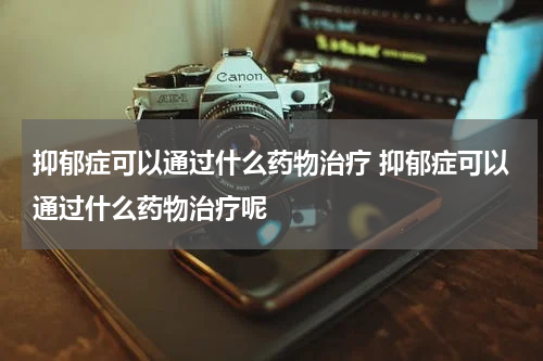 抑郁症可以通过什么药物治疗 抑郁症可以通过什么药物治疗呢