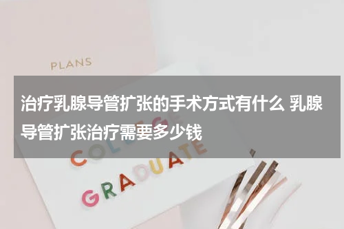 治疗乳腺导管扩张的手术方式有什么 乳腺导管扩张治疗需要多少钱