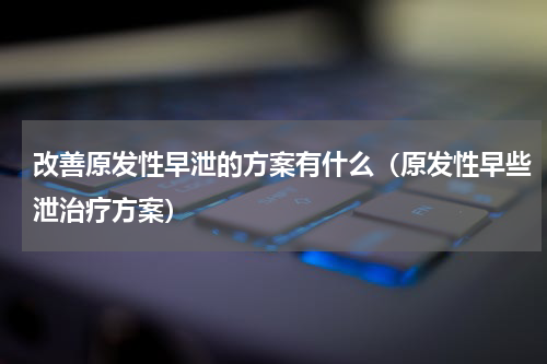 改善原发性早泄的方案有什么（原发性早些泄治疗方案）