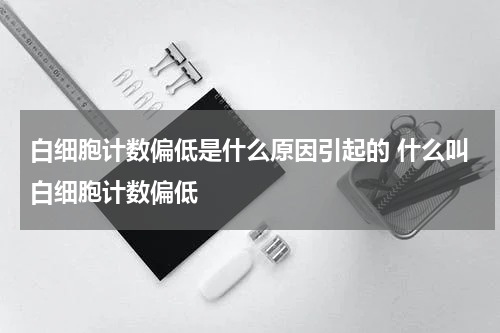 白细胞计数偏低是什么原因引起的 什么叫白细胞计数偏低