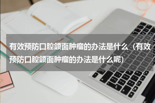 有效预防口腔颌面肿瘤的办法是什么（有效预防口腔颌面肿瘤的办法是什么呢）