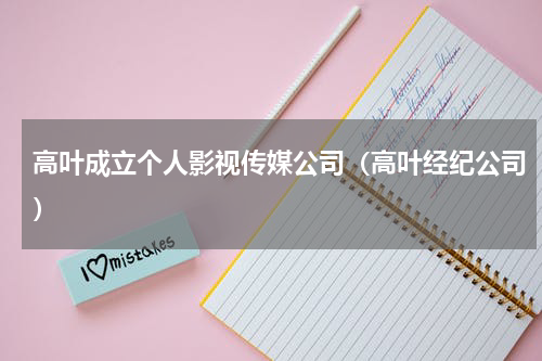 高叶成立个人影视传媒公司（高叶经纪公司）