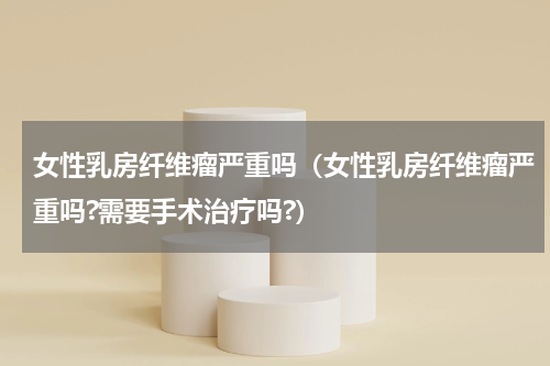 女性乳房纤维瘤严重吗（女性乳房纤维瘤严重吗?需要手术治疗吗?）