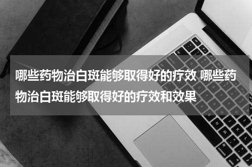哪些药物治白斑能够取得好的疗效 哪些药物治白斑能够取得好的疗效和效果