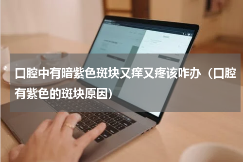 口腔中有暗紫色斑块又痒又疼该咋办（口腔有紫色的斑块原因）