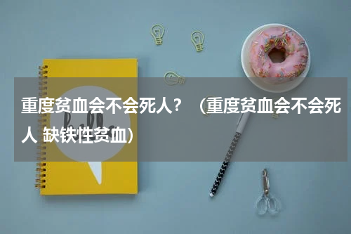 重度贫血会不会死人？（重度贫血会不会死人 缺铁性贫血）