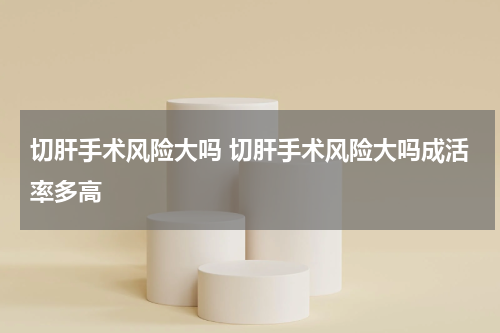 切肝手术风险大吗 切肝手术风险大吗成活率多高