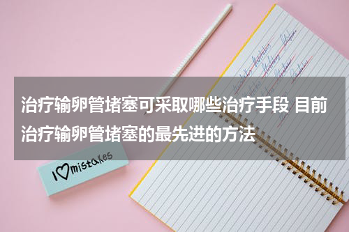 治疗输卵管堵塞可采取哪些治疗手段 目前治疗输卵管堵塞的最先进的方法