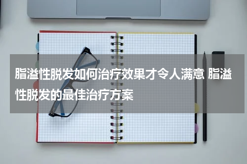 脂溢性脱发如何治疗效果才令人满意 脂溢性脱发的最佳治疗方案