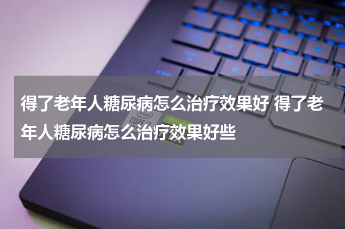 得了老年人糖尿病怎么治疗效果好 得了老年人糖尿病怎么治疗效果好些