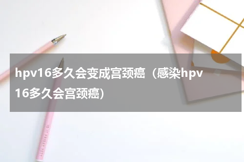 hpv16多久会变成宫颈癌（感染hpv16多久会宫颈癌）