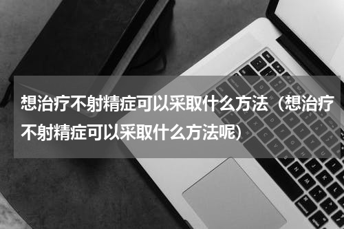 想治疗不射精症可以采取什么方法（想治疗不射精症可以采取什么方法呢）