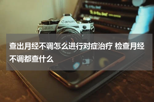查出月经不调怎么进行对症治疗 检查月经不调都查什么